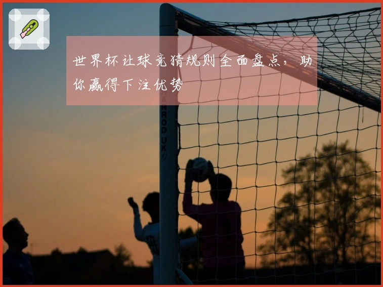 世界杯让球竞猜规则全面盘点，助你赢得下注优势