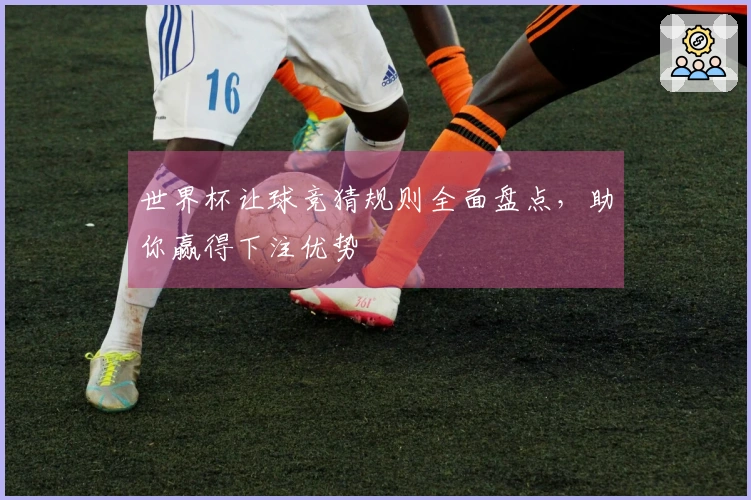 世界杯让球竞猜规则全面盘点，助你赢得下注优势